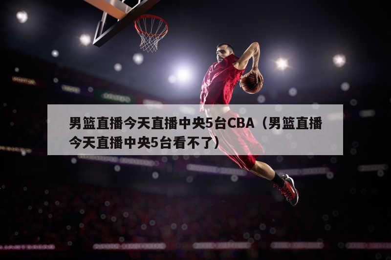 男篮直播今天直播中央5台CBA（男篮直播今天直播中央5台看不了）