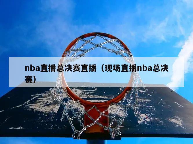 nba直播总决赛直播（现场直播nba总决赛）