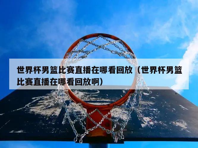 世界杯男篮比赛直播在哪看回放（世界杯男篮比赛直播在哪看回放啊）