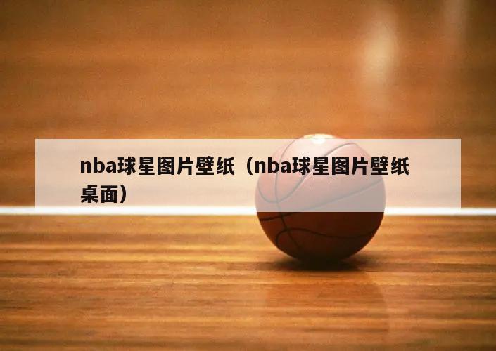 nba球星图片壁纸（nba球星图片壁纸 桌面）