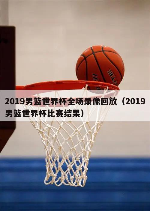 2019男篮世界杯全场录像回放（2019男篮世界杯比赛结果）