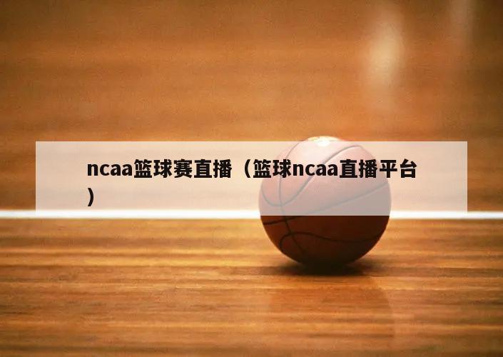 ncaa篮球赛直播（篮球ncaa直播平台）